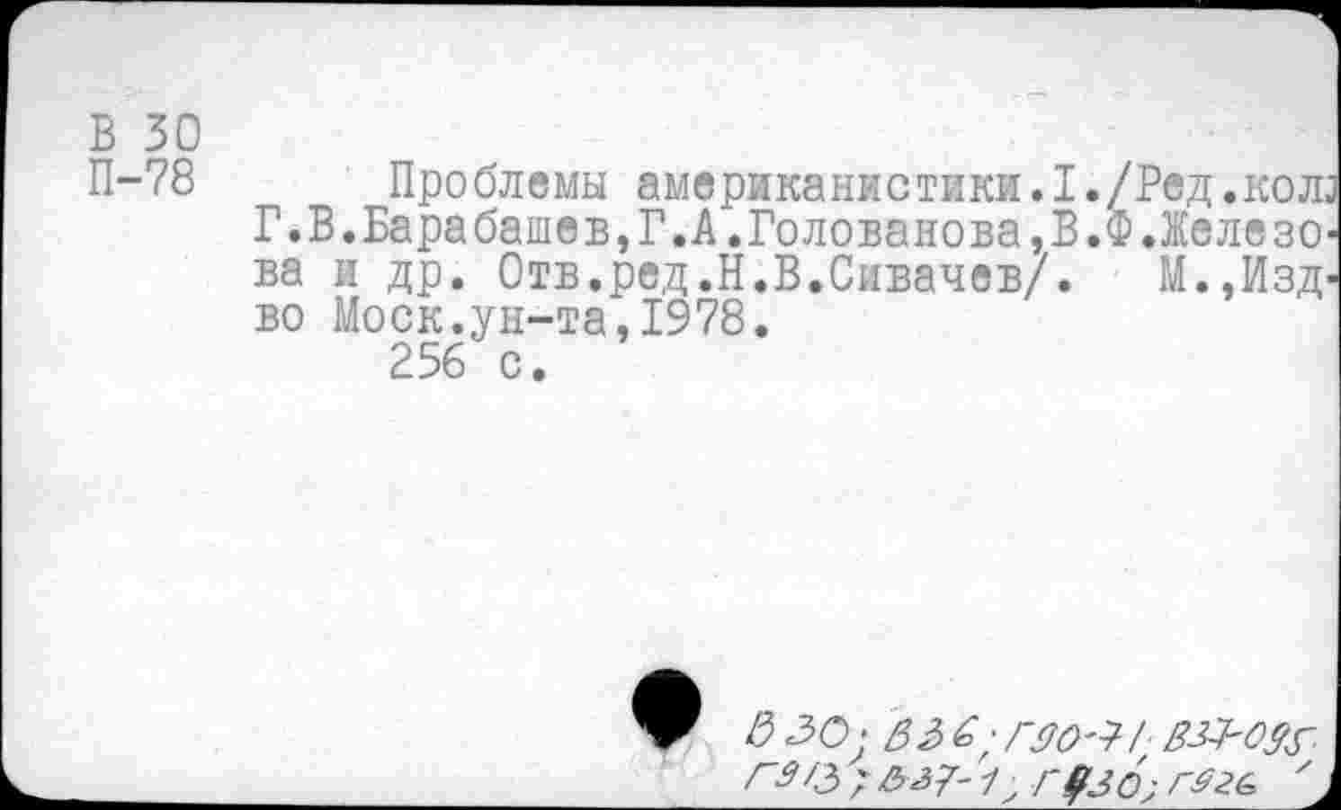 ﻿В 30
П-78 Проблемы американистики.1./Ред,колз
Г.В.Барабашев,Г.А.Голованова,В.Ф.Железова и др. Отв.ред.Н.В.Сивачев/. М.,Изд-во Моск.ун-та,1978.
256 с.
& 30: 33 6; ГЯО'Т-Г 3^0^ Г3/3'&^7'1) Г#3 6;	'